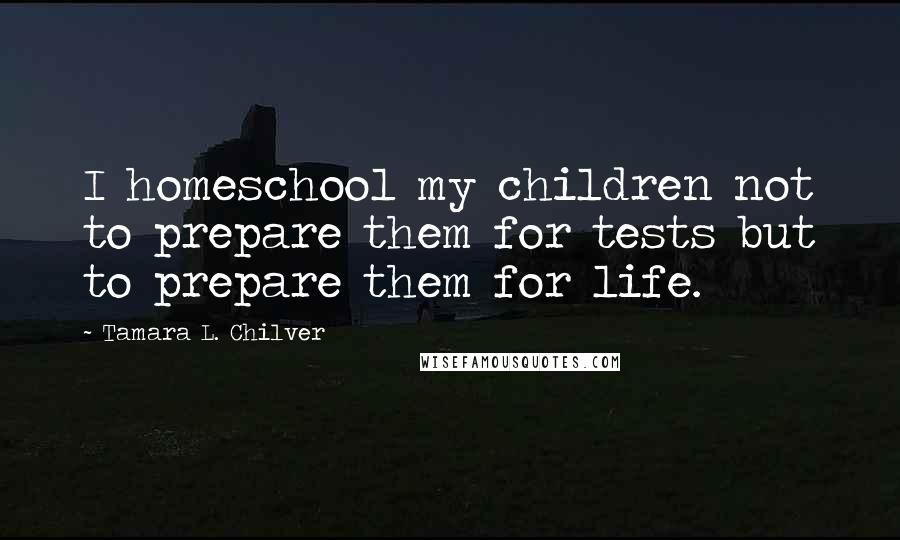 Tamara L. Chilver Quotes: I homeschool my children not to prepare them for tests but to prepare them for life.