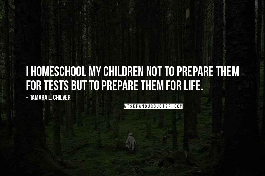 Tamara L. Chilver Quotes: I homeschool my children not to prepare them for tests but to prepare them for life.