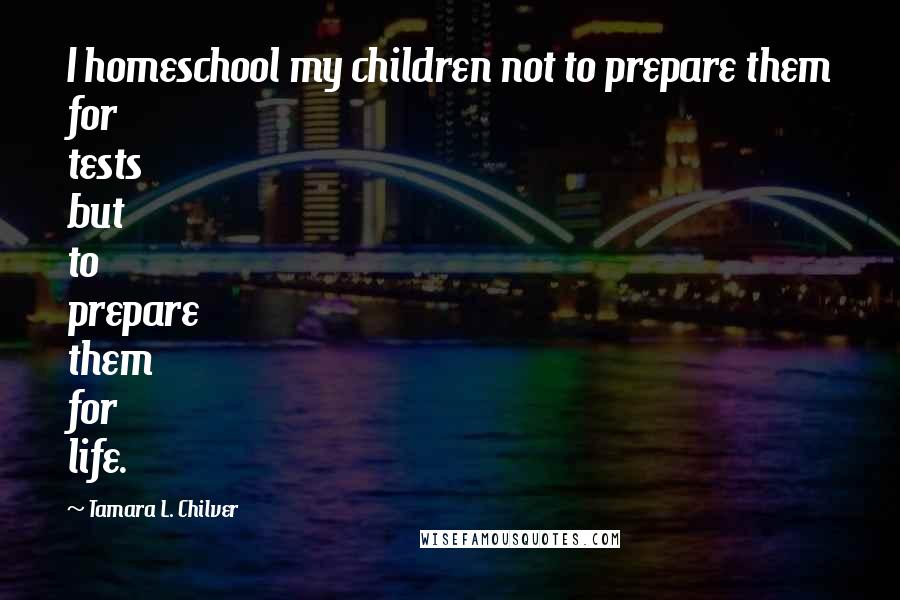 Tamara L. Chilver Quotes: I homeschool my children not to prepare them for tests but to prepare them for life.