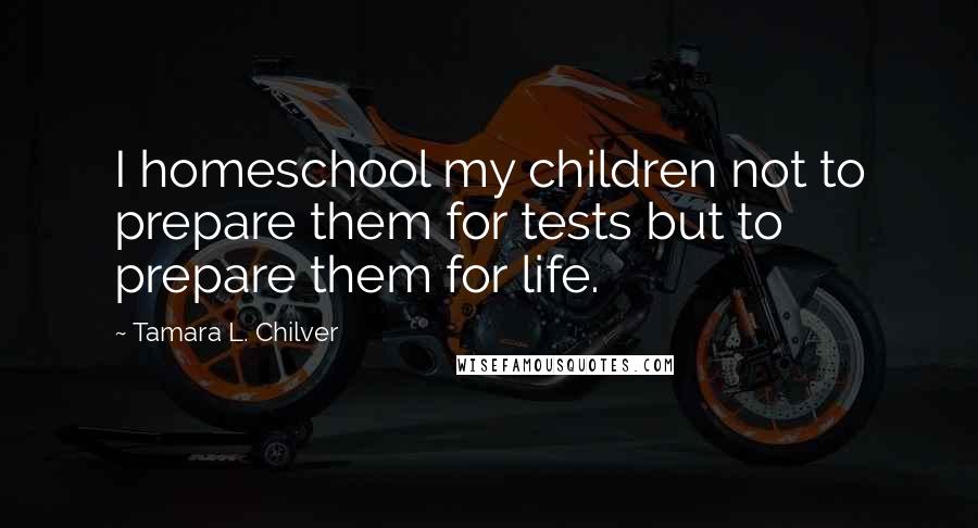 Tamara L. Chilver Quotes: I homeschool my children not to prepare them for tests but to prepare them for life.
