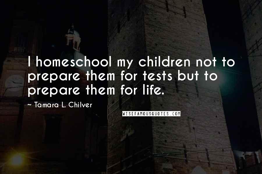 Tamara L. Chilver Quotes: I homeschool my children not to prepare them for tests but to prepare them for life.