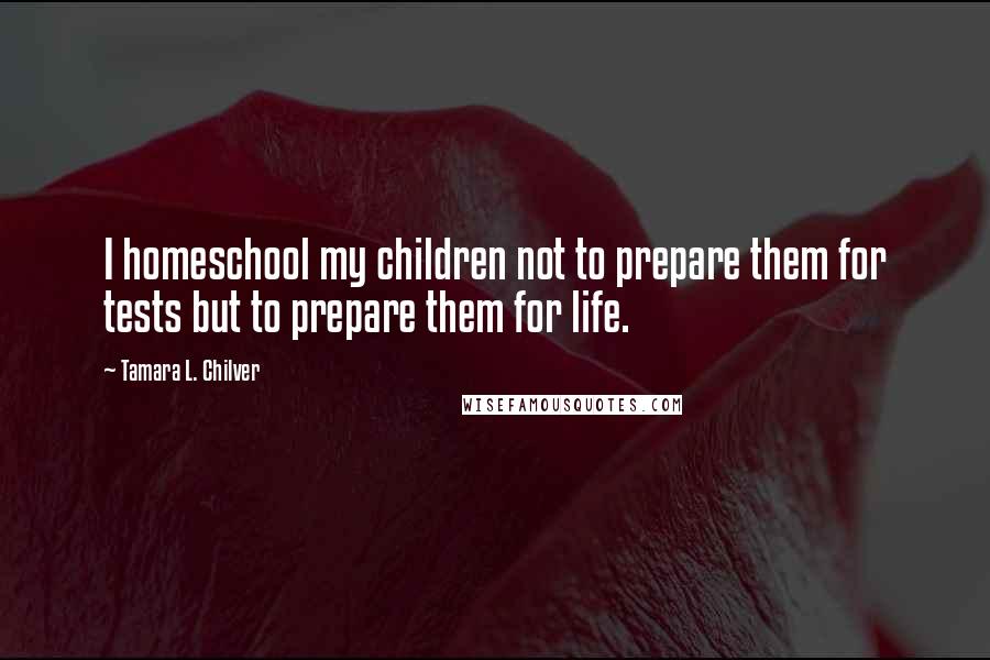 Tamara L. Chilver Quotes: I homeschool my children not to prepare them for tests but to prepare them for life.