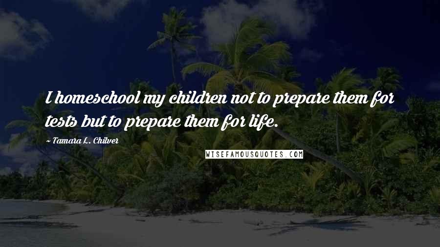 Tamara L. Chilver Quotes: I homeschool my children not to prepare them for tests but to prepare them for life.