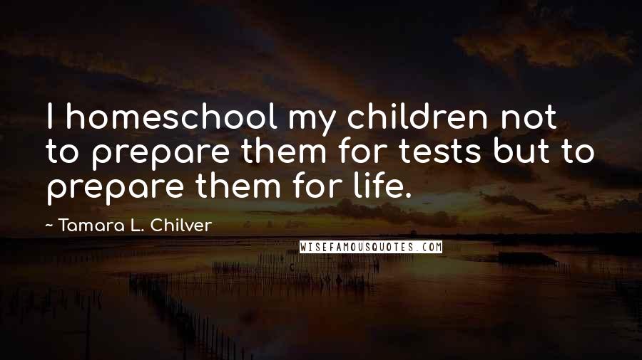 Tamara L. Chilver Quotes: I homeschool my children not to prepare them for tests but to prepare them for life.