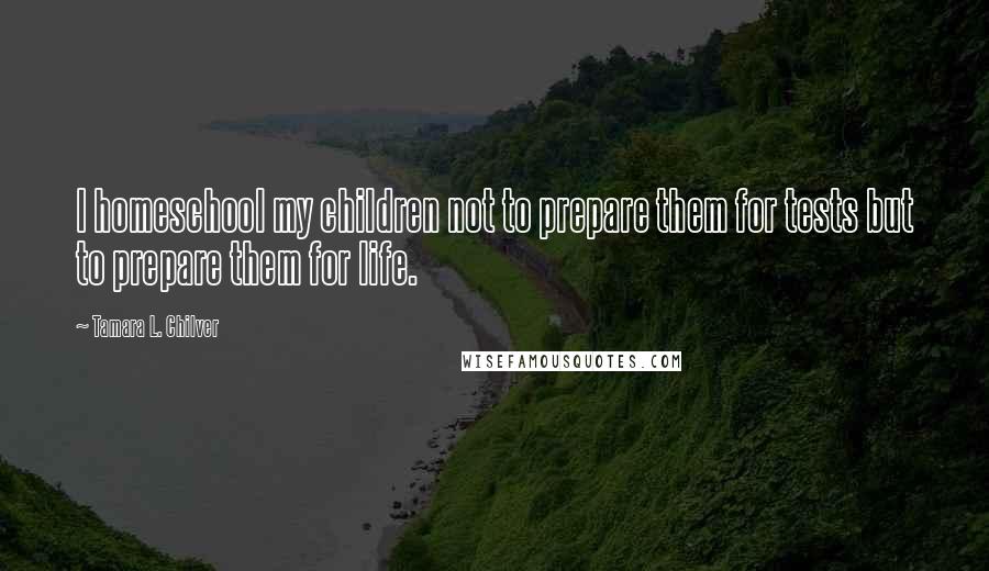 Tamara L. Chilver Quotes: I homeschool my children not to prepare them for tests but to prepare them for life.