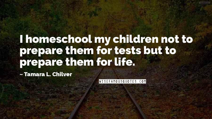 Tamara L. Chilver Quotes: I homeschool my children not to prepare them for tests but to prepare them for life.
