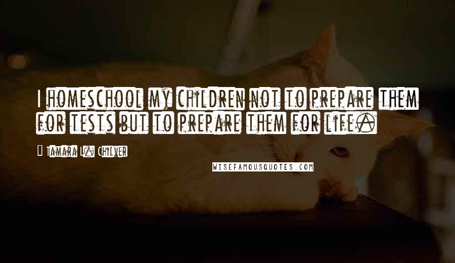 Tamara L. Chilver Quotes: I homeschool my children not to prepare them for tests but to prepare them for life.