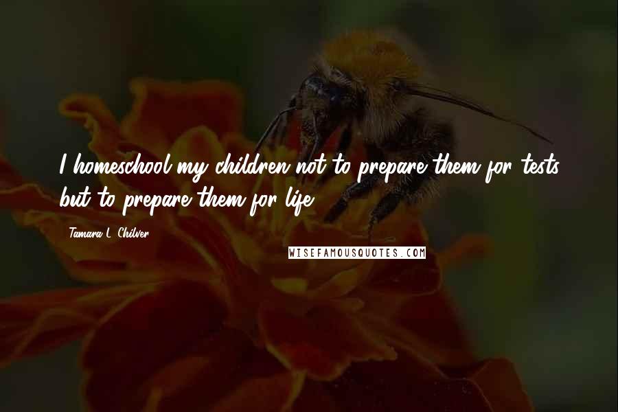Tamara L. Chilver Quotes: I homeschool my children not to prepare them for tests but to prepare them for life.
