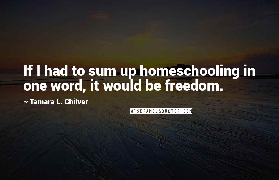 Tamara L. Chilver Quotes: If I had to sum up homeschooling in one word, it would be freedom.