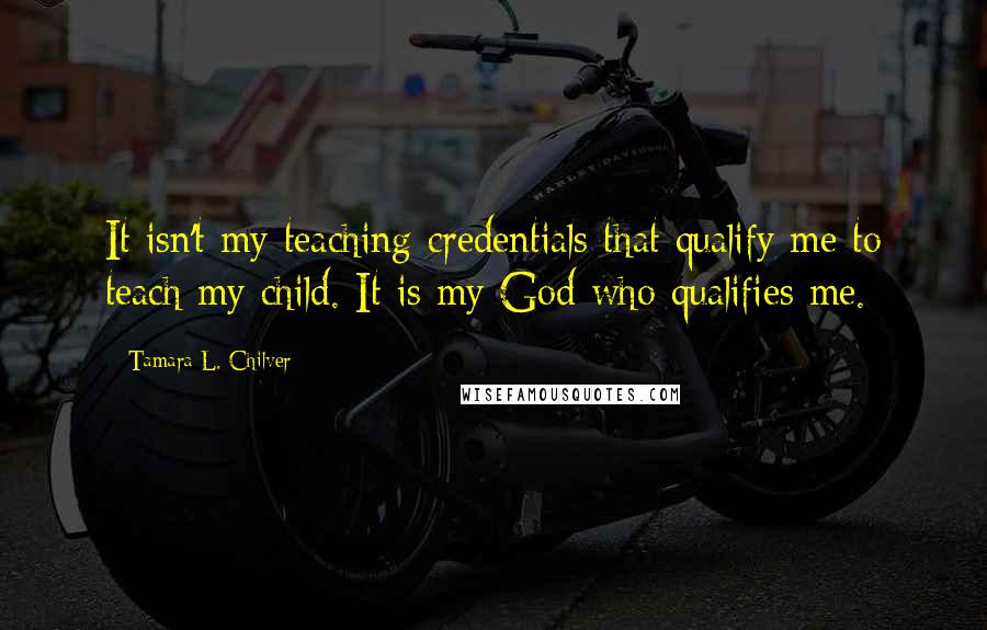 Tamara L. Chilver Quotes: It isn't my teaching credentials that qualify me to teach my child. It is my God who qualifies me.