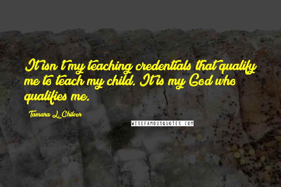 Tamara L. Chilver Quotes: It isn't my teaching credentials that qualify me to teach my child. It is my God who qualifies me.