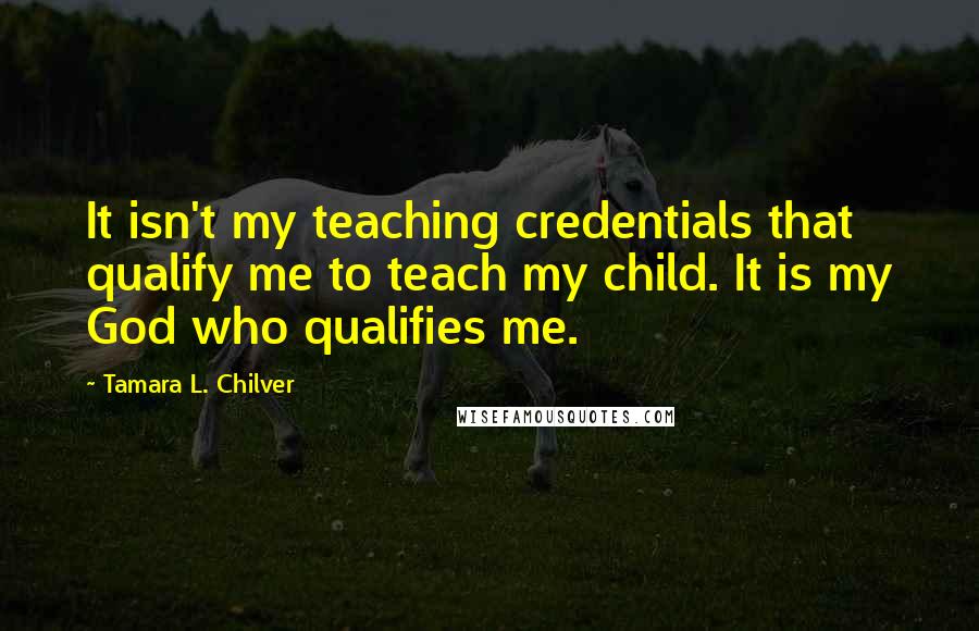 Tamara L. Chilver Quotes: It isn't my teaching credentials that qualify me to teach my child. It is my God who qualifies me.