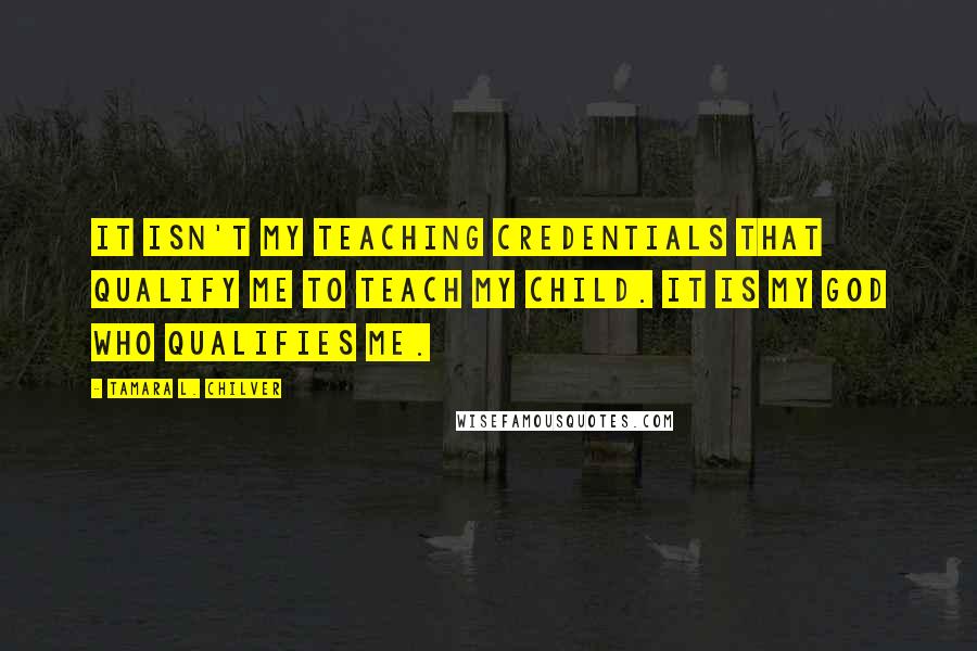 Tamara L. Chilver Quotes: It isn't my teaching credentials that qualify me to teach my child. It is my God who qualifies me.