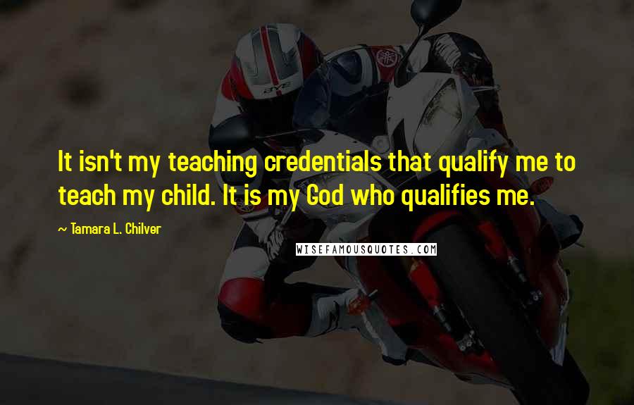 Tamara L. Chilver Quotes: It isn't my teaching credentials that qualify me to teach my child. It is my God who qualifies me.