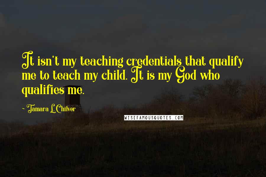 Tamara L. Chilver Quotes: It isn't my teaching credentials that qualify me to teach my child. It is my God who qualifies me.