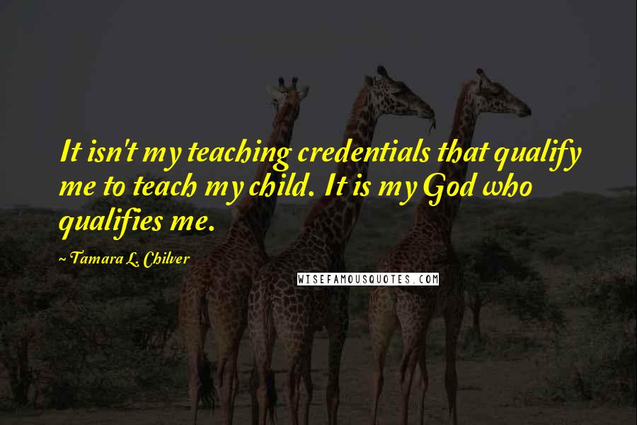 Tamara L. Chilver Quotes: It isn't my teaching credentials that qualify me to teach my child. It is my God who qualifies me.