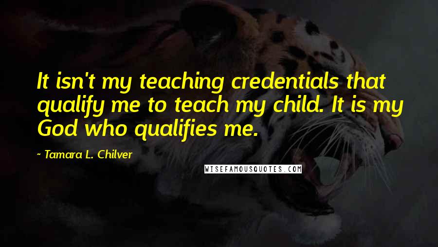 Tamara L. Chilver Quotes: It isn't my teaching credentials that qualify me to teach my child. It is my God who qualifies me.