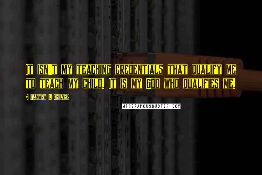 Tamara L. Chilver Quotes: It isn't my teaching credentials that qualify me to teach my child. It is my God who qualifies me.