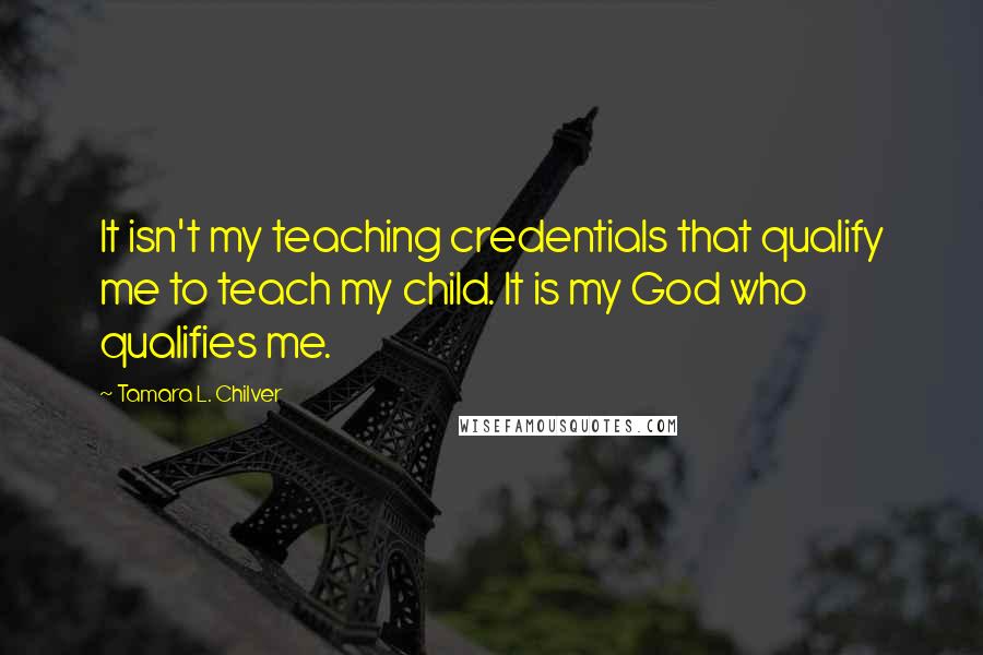 Tamara L. Chilver Quotes: It isn't my teaching credentials that qualify me to teach my child. It is my God who qualifies me.