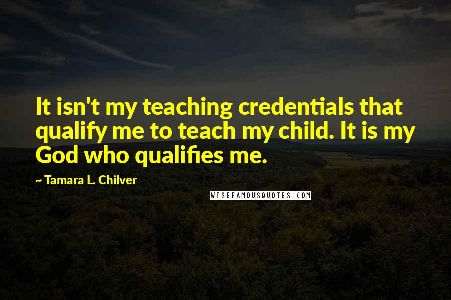 Tamara L. Chilver Quotes: It isn't my teaching credentials that qualify me to teach my child. It is my God who qualifies me.