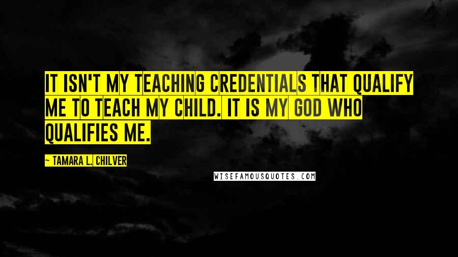 Tamara L. Chilver Quotes: It isn't my teaching credentials that qualify me to teach my child. It is my God who qualifies me.