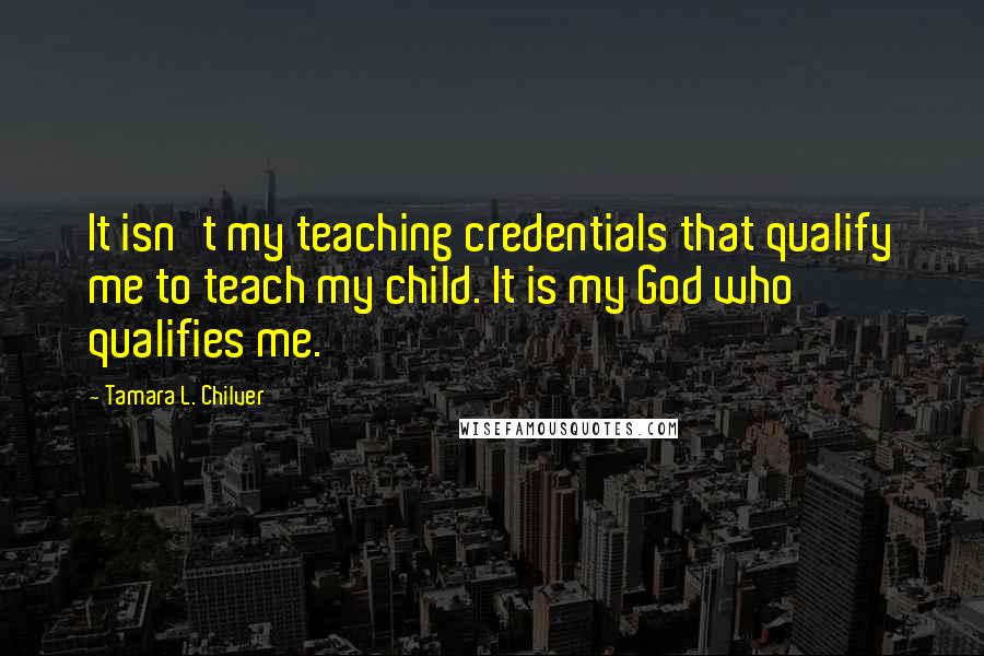 Tamara L. Chilver Quotes: It isn't my teaching credentials that qualify me to teach my child. It is my God who qualifies me.