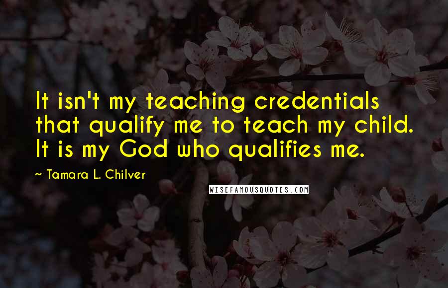 Tamara L. Chilver Quotes: It isn't my teaching credentials that qualify me to teach my child. It is my God who qualifies me.