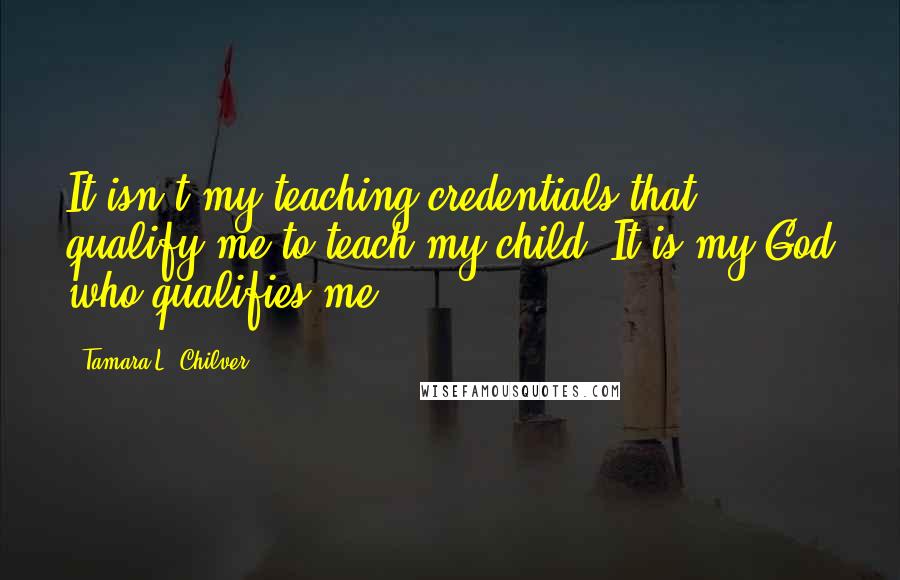 Tamara L. Chilver Quotes: It isn't my teaching credentials that qualify me to teach my child. It is my God who qualifies me.