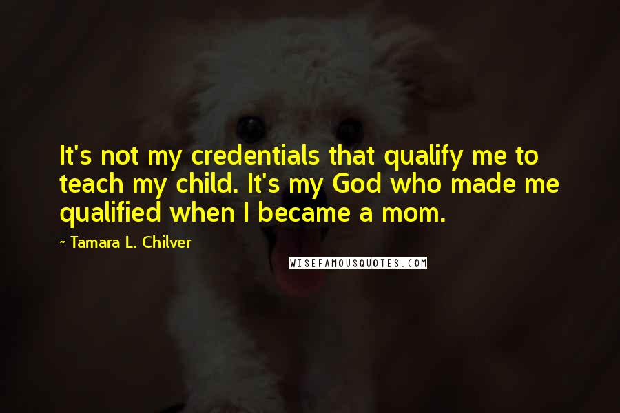 Tamara L. Chilver Quotes: It's not my credentials that qualify me to teach my child. It's my God who made me qualified when I became a mom.