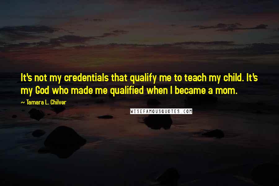 Tamara L. Chilver Quotes: It's not my credentials that qualify me to teach my child. It's my God who made me qualified when I became a mom.