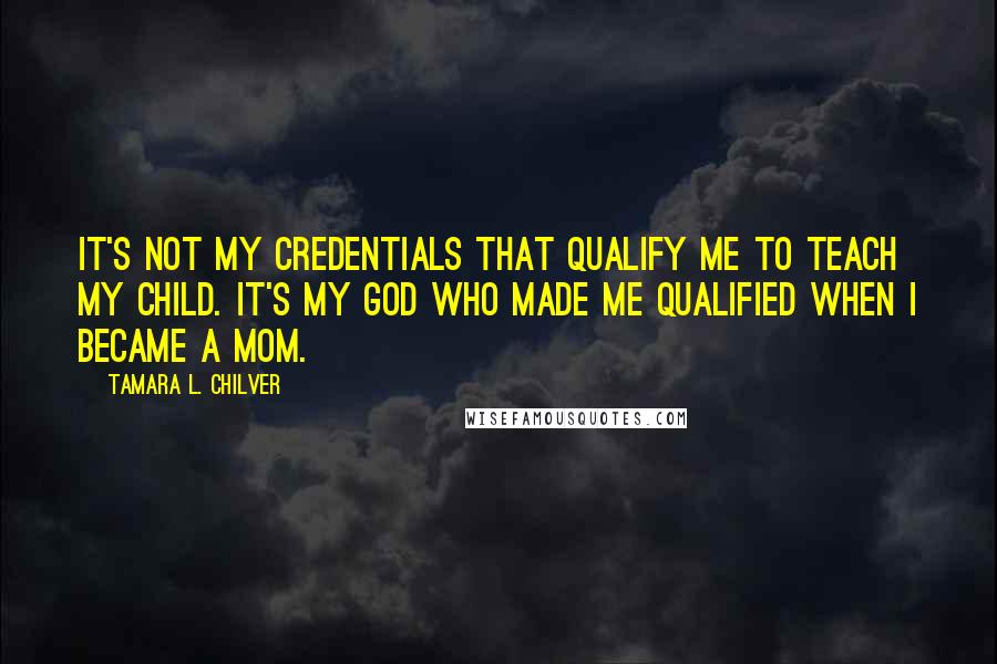 Tamara L. Chilver Quotes: It's not my credentials that qualify me to teach my child. It's my God who made me qualified when I became a mom.