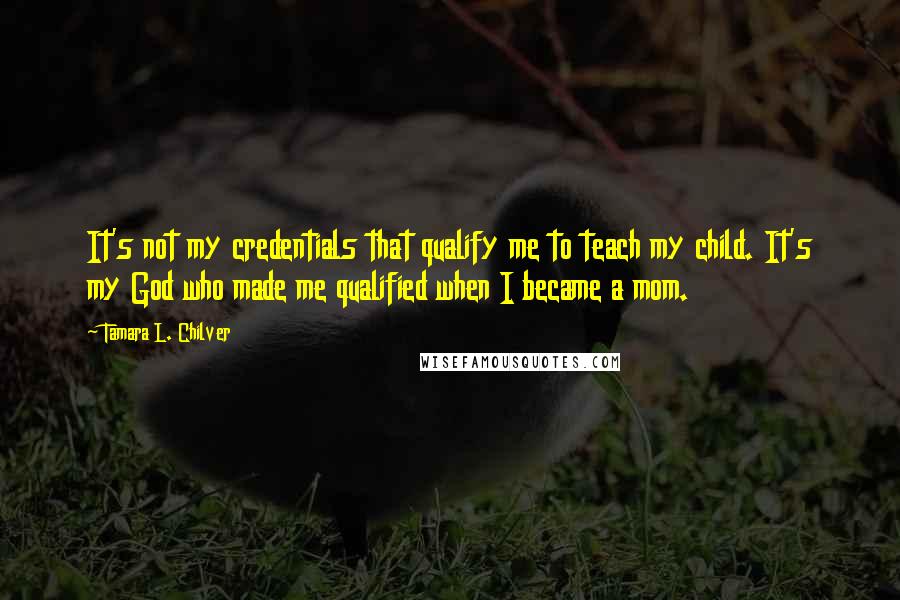 Tamara L. Chilver Quotes: It's not my credentials that qualify me to teach my child. It's my God who made me qualified when I became a mom.