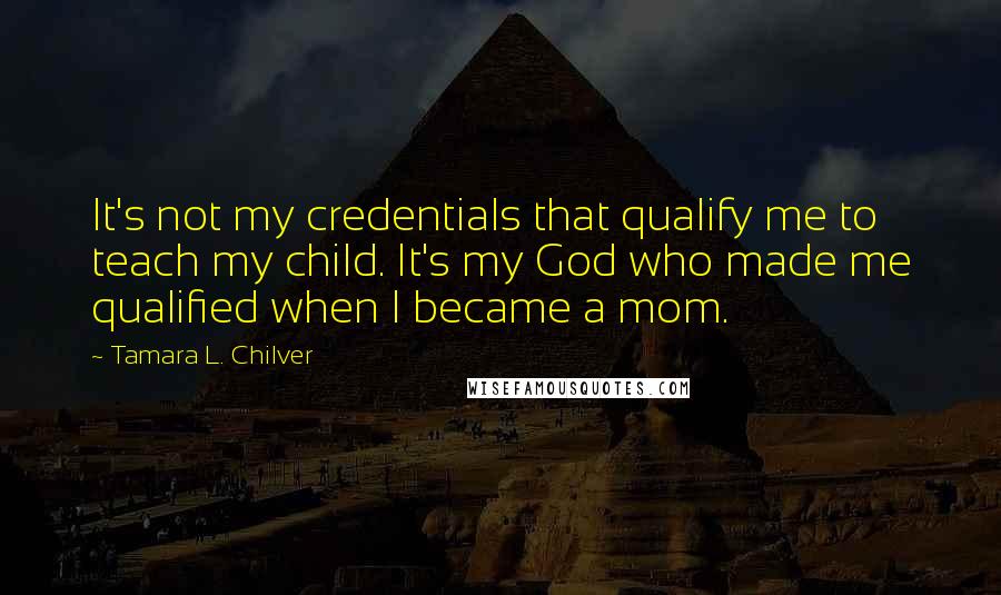 Tamara L. Chilver Quotes: It's not my credentials that qualify me to teach my child. It's my God who made me qualified when I became a mom.