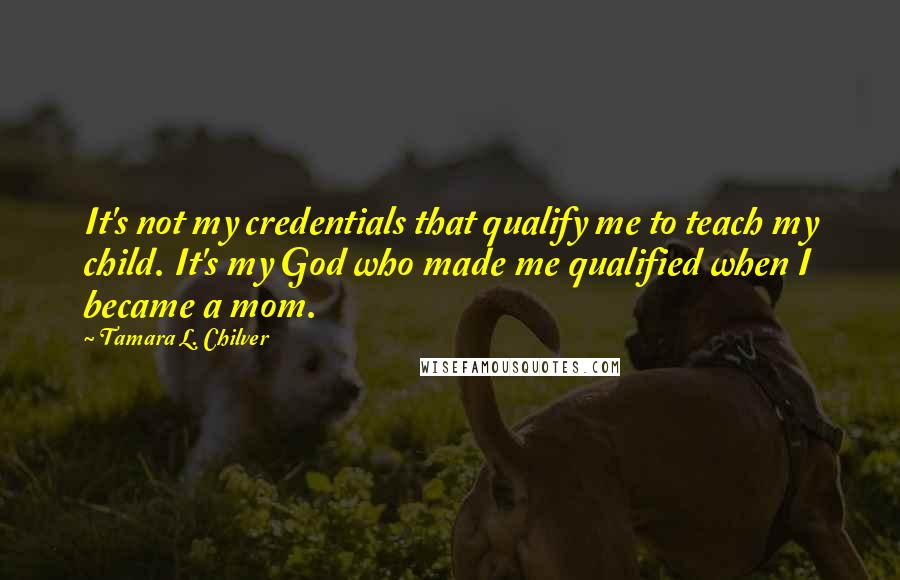 Tamara L. Chilver Quotes: It's not my credentials that qualify me to teach my child. It's my God who made me qualified when I became a mom.