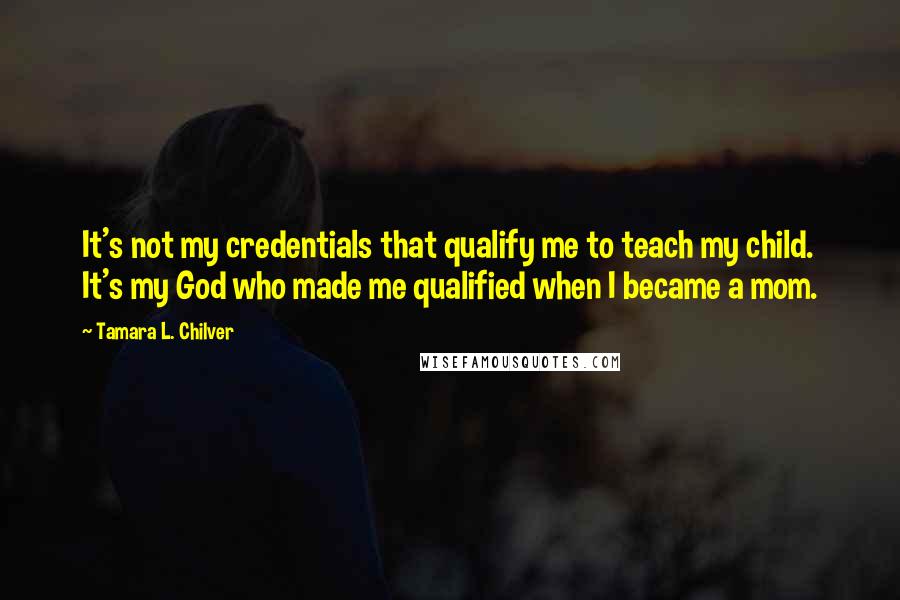 Tamara L. Chilver Quotes: It's not my credentials that qualify me to teach my child. It's my God who made me qualified when I became a mom.