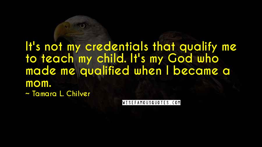 Tamara L. Chilver Quotes: It's not my credentials that qualify me to teach my child. It's my God who made me qualified when I became a mom.