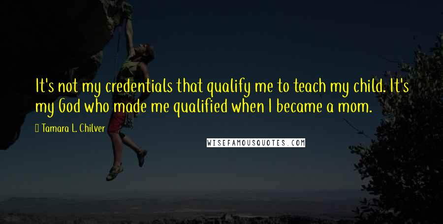 Tamara L. Chilver Quotes: It's not my credentials that qualify me to teach my child. It's my God who made me qualified when I became a mom.