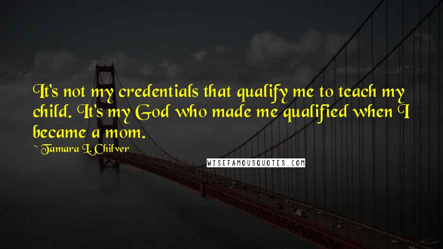 Tamara L. Chilver Quotes: It's not my credentials that qualify me to teach my child. It's my God who made me qualified when I became a mom.