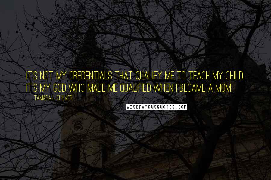 Tamara L. Chilver Quotes: It's not my credentials that qualify me to teach my child. It's my God who made me qualified when I became a mom.