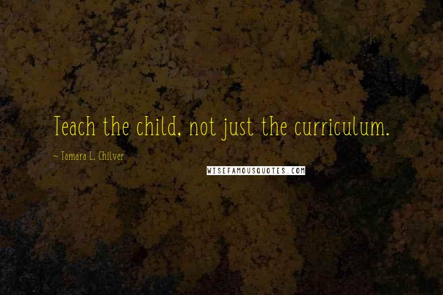 Tamara L. Chilver Quotes: Teach the child, not just the curriculum.