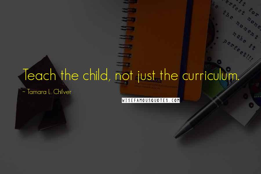 Tamara L. Chilver Quotes: Teach the child, not just the curriculum.