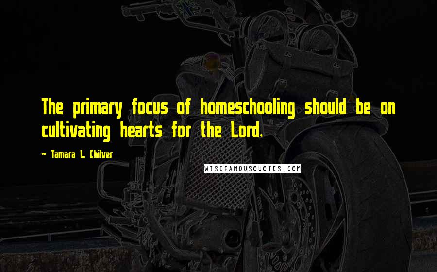 Tamara L. Chilver Quotes: The primary focus of homeschooling should be on cultivating hearts for the Lord.