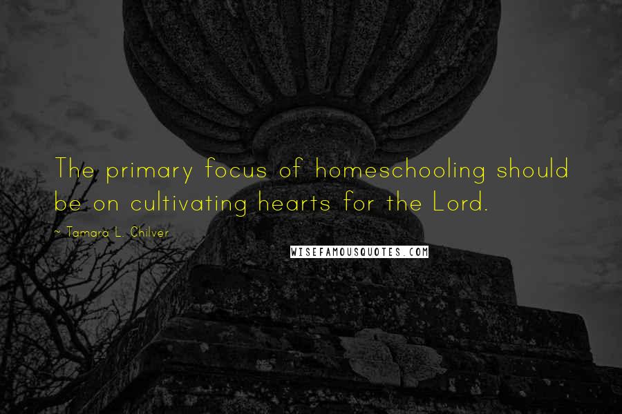 Tamara L. Chilver Quotes: The primary focus of homeschooling should be on cultivating hearts for the Lord.