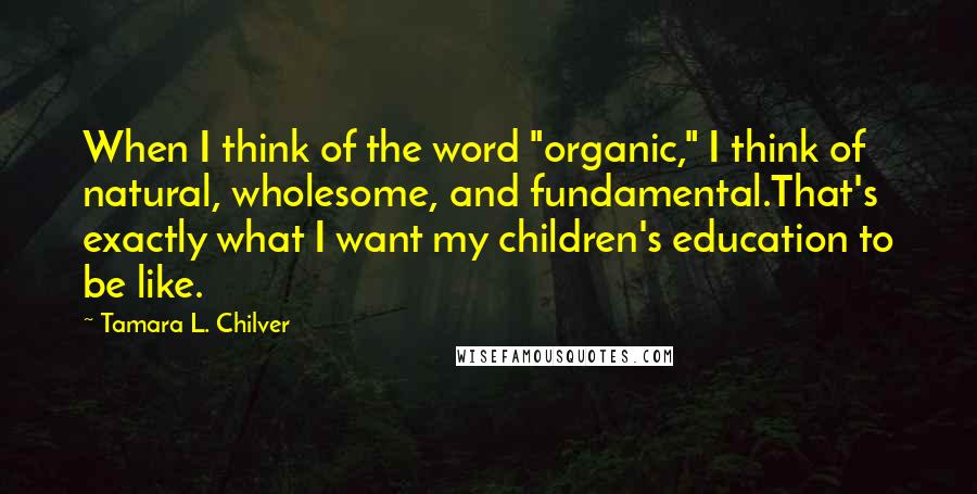 Tamara L. Chilver Quotes: When I think of the word "organic," I think of natural, wholesome, and fundamental.That's exactly what I want my children's education to be like.