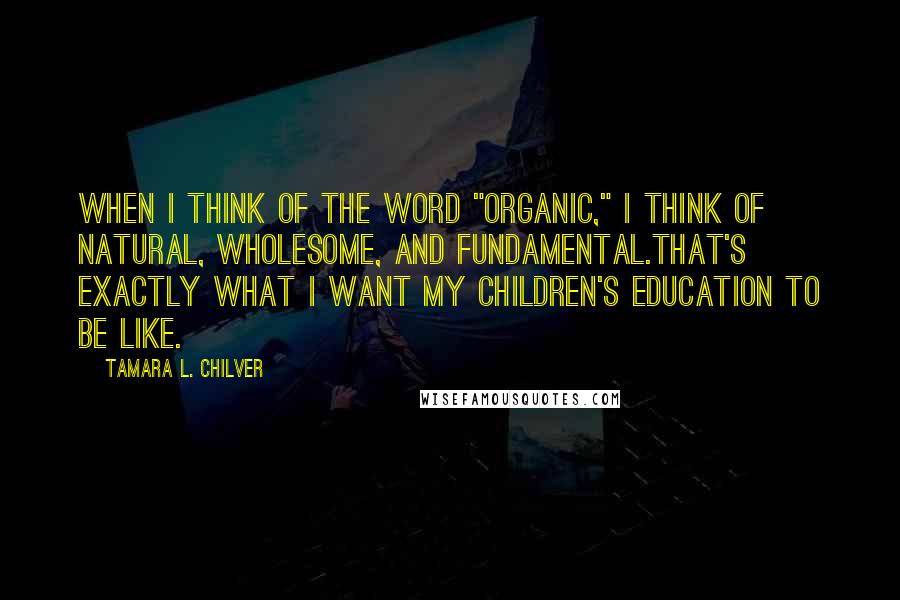 Tamara L. Chilver Quotes: When I think of the word "organic," I think of natural, wholesome, and fundamental.That's exactly what I want my children's education to be like.