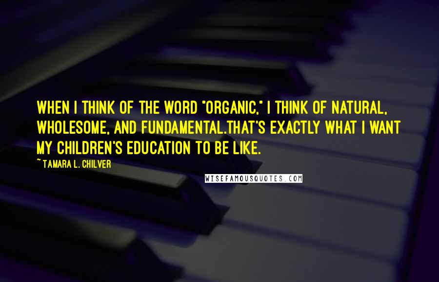 Tamara L. Chilver Quotes: When I think of the word "organic," I think of natural, wholesome, and fundamental.That's exactly what I want my children's education to be like.