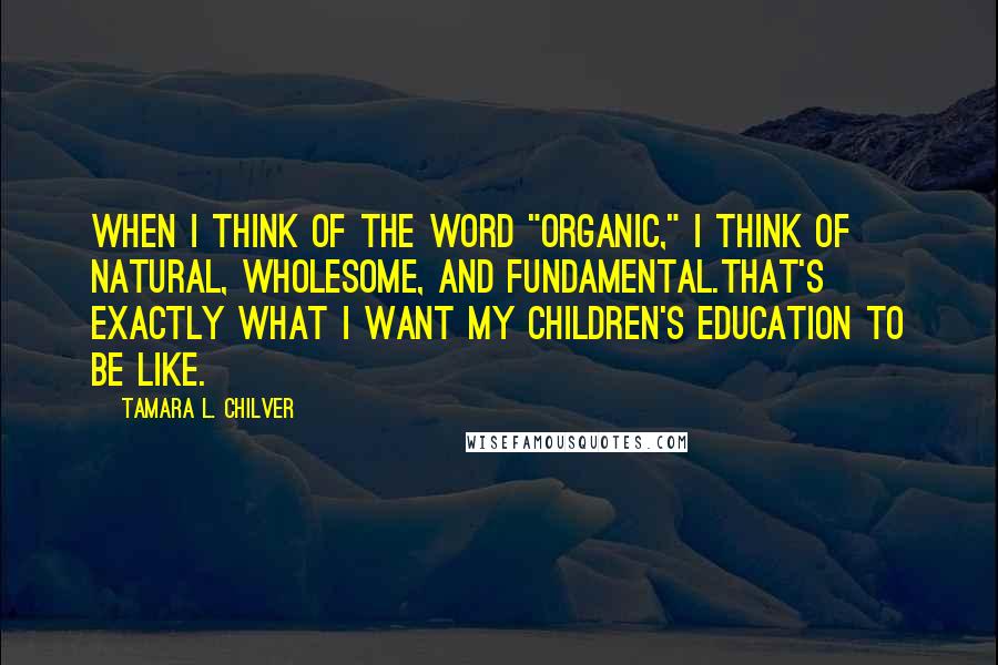 Tamara L. Chilver Quotes: When I think of the word "organic," I think of natural, wholesome, and fundamental.That's exactly what I want my children's education to be like.