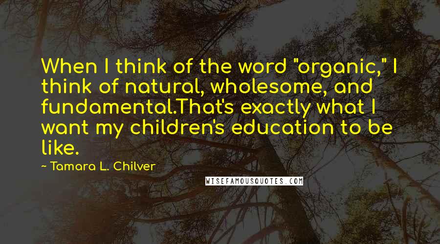 Tamara L. Chilver Quotes: When I think of the word "organic," I think of natural, wholesome, and fundamental.That's exactly what I want my children's education to be like.