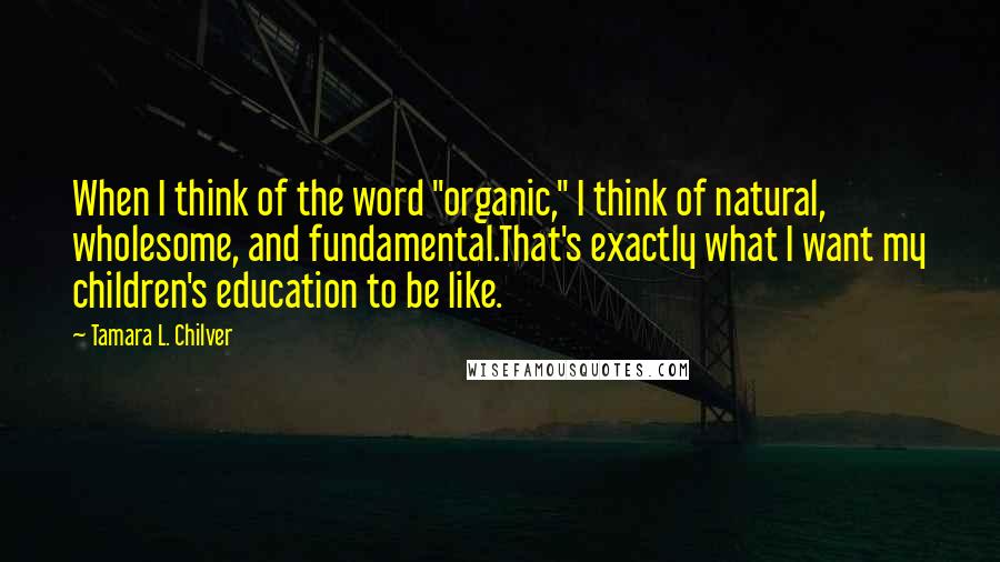 Tamara L. Chilver Quotes: When I think of the word "organic," I think of natural, wholesome, and fundamental.That's exactly what I want my children's education to be like.