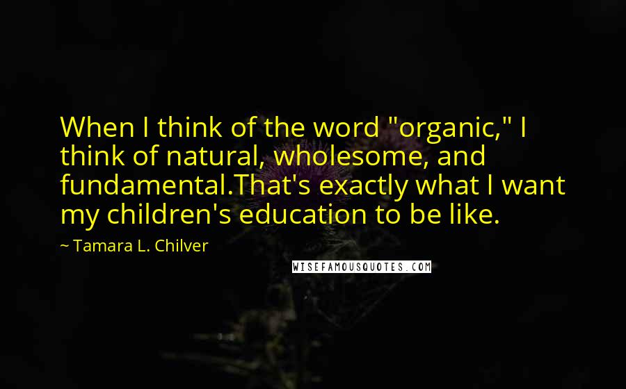 Tamara L. Chilver Quotes: When I think of the word "organic," I think of natural, wholesome, and fundamental.That's exactly what I want my children's education to be like.